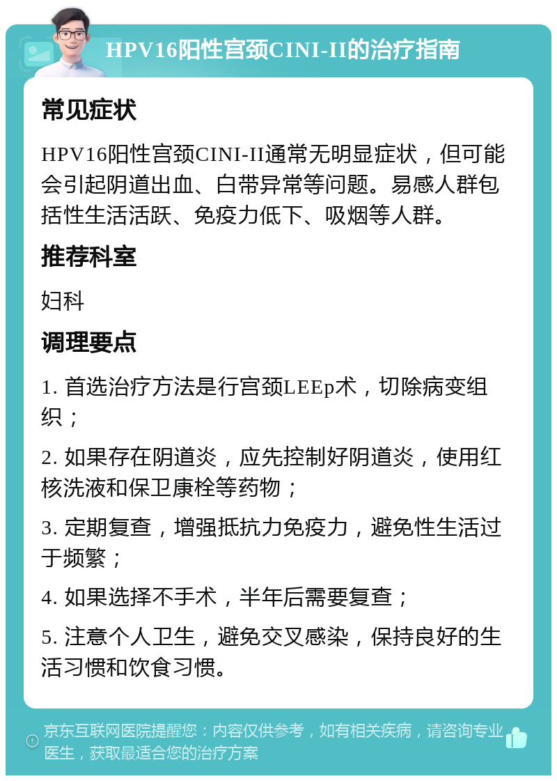 HPV16阳性宫颈CINI-II的治疗指南 常见症状 HPV16阳性宫颈CINI-II通常无明显症状，但可能会引起阴道出血、白带异常等问题。易感人群包括性生活活跃、免疫力低下、吸烟等人群。 推荐科室 妇科 调理要点 1. 首选治疗方法是行宫颈LEEp术，切除病变组织； 2. 如果存在阴道炎，应先控制好阴道炎，使用红核洗液和保卫康栓等药物； 3. 定期复查，增强抵抗力免疫力，避免性生活过于频繁； 4. 如果选择不手术，半年后需要复查； 5. 注意个人卫生，避免交叉感染，保持良好的生活习惯和饮食习惯。