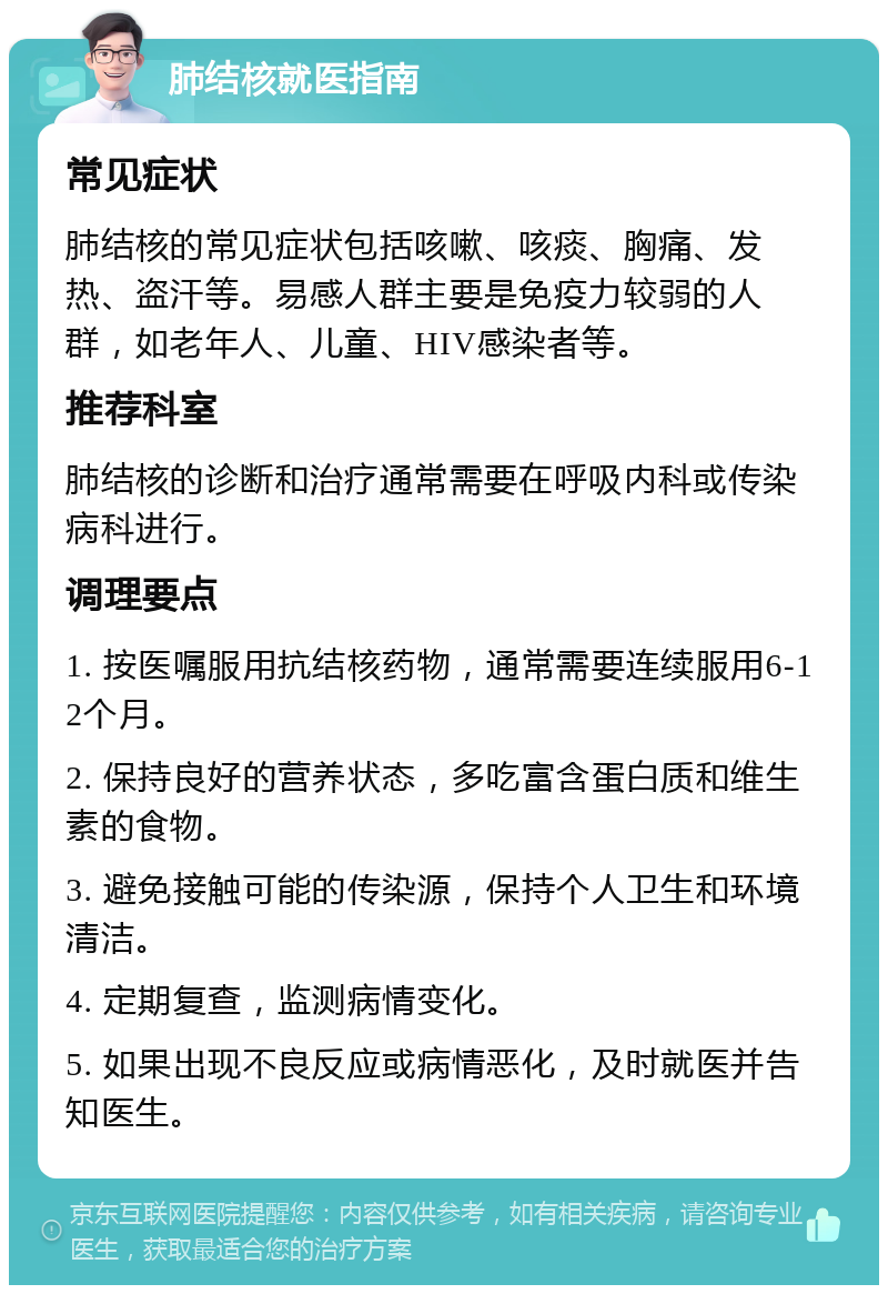 肺结核就医指南 常见症状 肺结核的常见症状包括咳嗽、咳痰、胸痛、发热、盗汗等。易感人群主要是免疫力较弱的人群，如老年人、儿童、HIV感染者等。 推荐科室 肺结核的诊断和治疗通常需要在呼吸内科或传染病科进行。 调理要点 1. 按医嘱服用抗结核药物，通常需要连续服用6-12个月。 2. 保持良好的营养状态，多吃富含蛋白质和维生素的食物。 3. 避免接触可能的传染源，保持个人卫生和环境清洁。 4. 定期复查，监测病情变化。 5. 如果出现不良反应或病情恶化，及时就医并告知医生。