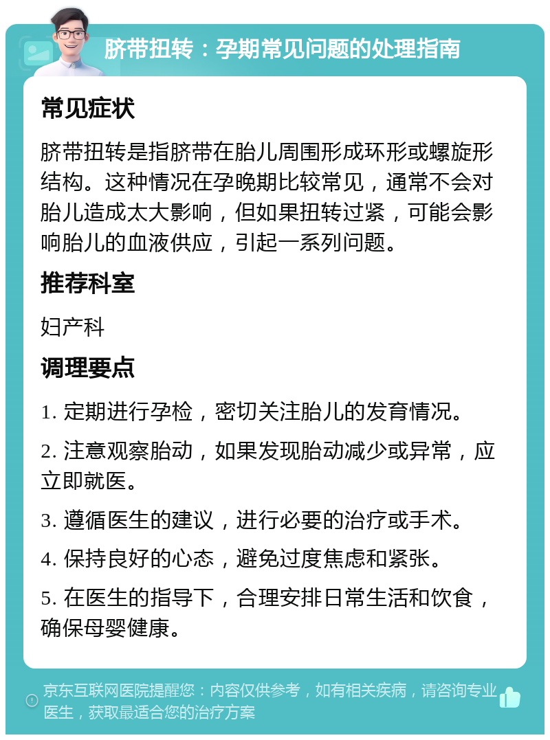 脐带扭转：孕期常见问题的处理指南 常见症状 脐带扭转是指脐带在胎儿周围形成环形或螺旋形结构。这种情况在孕晚期比较常见，通常不会对胎儿造成太大影响，但如果扭转过紧，可能会影响胎儿的血液供应，引起一系列问题。 推荐科室 妇产科 调理要点 1. 定期进行孕检，密切关注胎儿的发育情况。 2. 注意观察胎动，如果发现胎动减少或异常，应立即就医。 3. 遵循医生的建议，进行必要的治疗或手术。 4. 保持良好的心态，避免过度焦虑和紧张。 5. 在医生的指导下，合理安排日常生活和饮食，确保母婴健康。