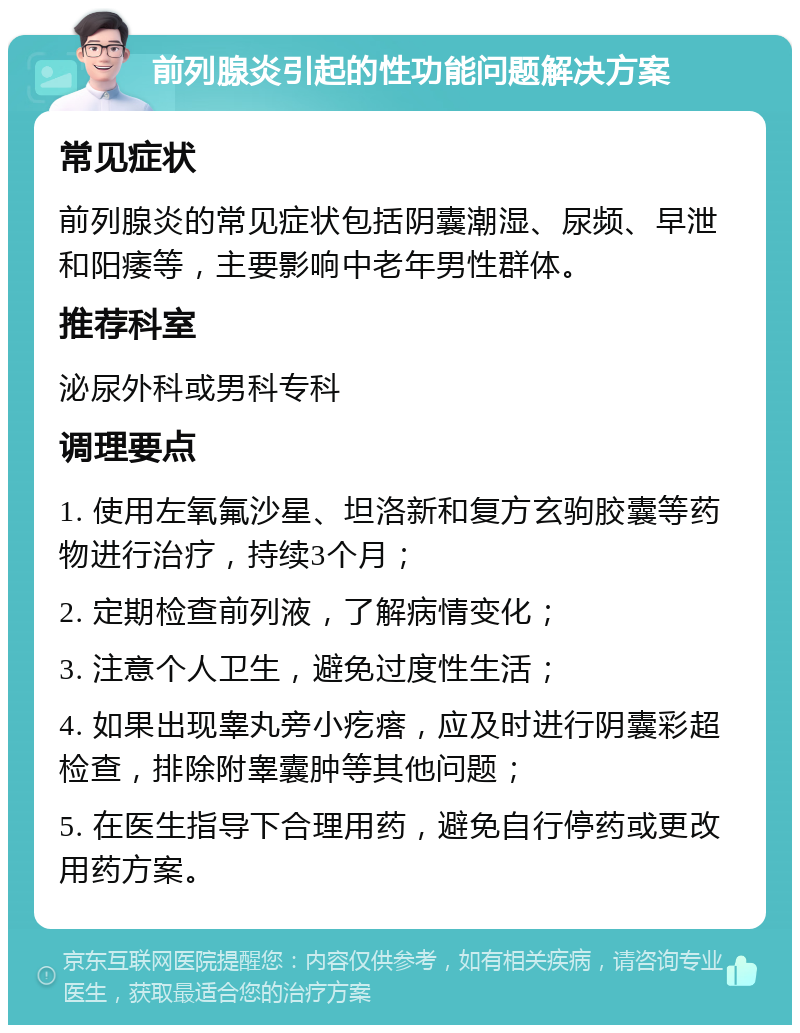 前列腺炎引起的性功能问题解决方案 常见症状 前列腺炎的常见症状包括阴囊潮湿、尿频、早泄和阳痿等，主要影响中老年男性群体。 推荐科室 泌尿外科或男科专科 调理要点 1. 使用左氧氟沙星、坦洛新和复方玄驹胶囊等药物进行治疗，持续3个月； 2. 定期检查前列液，了解病情变化； 3. 注意个人卫生，避免过度性生活； 4. 如果出现睾丸旁小疙瘩，应及时进行阴囊彩超检查，排除附睾囊肿等其他问题； 5. 在医生指导下合理用药，避免自行停药或更改用药方案。