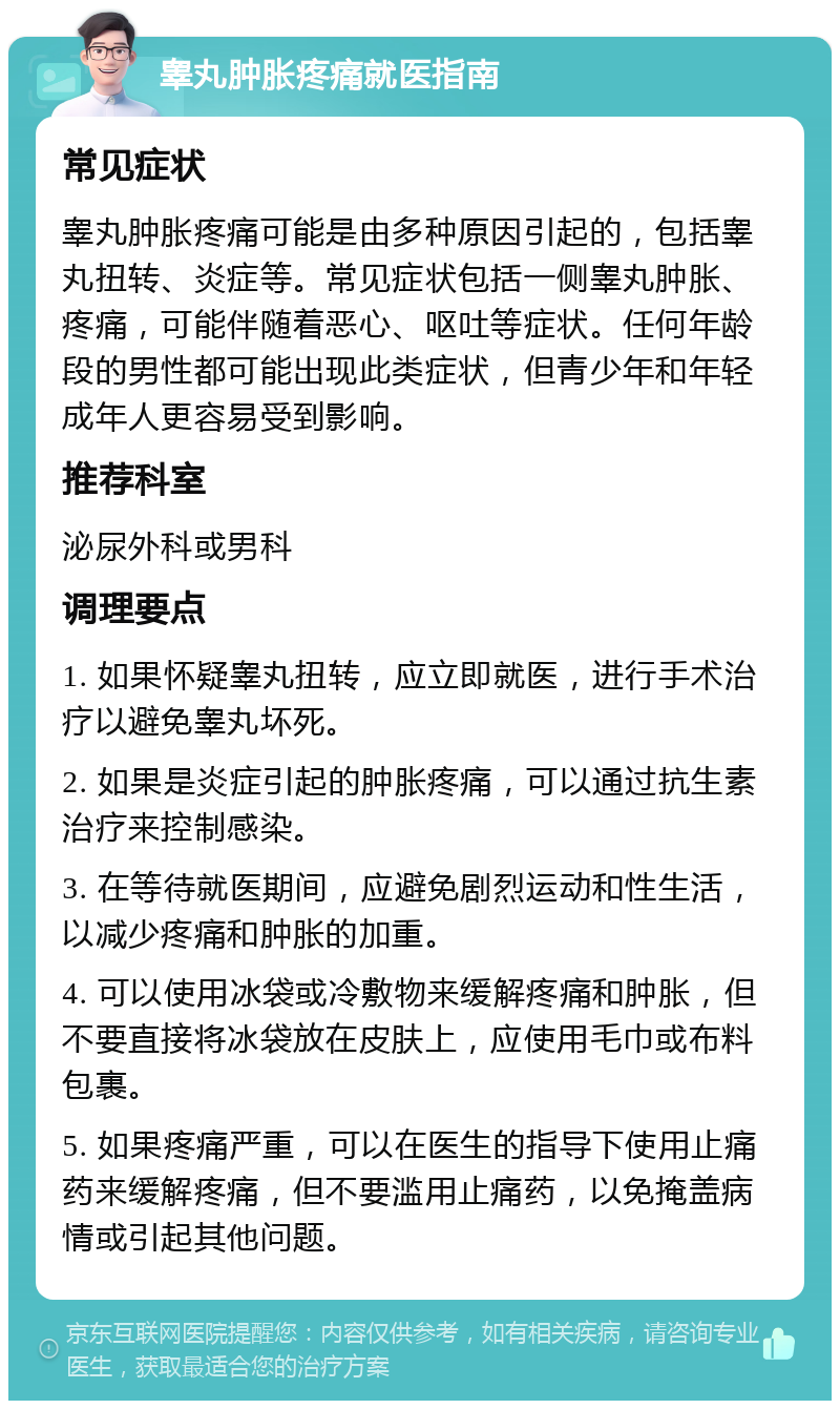 睾丸肿胀疼痛就医指南 常见症状 睾丸肿胀疼痛可能是由多种原因引起的，包括睾丸扭转、炎症等。常见症状包括一侧睾丸肿胀、疼痛，可能伴随着恶心、呕吐等症状。任何年龄段的男性都可能出现此类症状，但青少年和年轻成年人更容易受到影响。 推荐科室 泌尿外科或男科 调理要点 1. 如果怀疑睾丸扭转，应立即就医，进行手术治疗以避免睾丸坏死。 2. 如果是炎症引起的肿胀疼痛，可以通过抗生素治疗来控制感染。 3. 在等待就医期间，应避免剧烈运动和性生活，以减少疼痛和肿胀的加重。 4. 可以使用冰袋或冷敷物来缓解疼痛和肿胀，但不要直接将冰袋放在皮肤上，应使用毛巾或布料包裹。 5. 如果疼痛严重，可以在医生的指导下使用止痛药来缓解疼痛，但不要滥用止痛药，以免掩盖病情或引起其他问题。