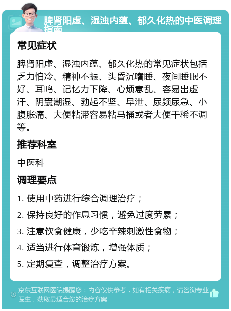 脾肾阳虚、湿浊内蕴、郁久化热的中医调理指南 常见症状 脾肾阳虚、湿浊内蕴、郁久化热的常见症状包括乏力怕冷、精神不振、头昏沉嗜睡、夜间睡眠不好、耳鸣、记忆力下降、心烦意乱、容易出虚汗、阴囊潮湿、勃起不坚、早泄、尿频尿急、小腹胀痛、大便粘滞容易粘马桶或者大便干稀不调等。 推荐科室 中医科 调理要点 1. 使用中药进行综合调理治疗； 2. 保持良好的作息习惯，避免过度劳累； 3. 注意饮食健康，少吃辛辣刺激性食物； 4. 适当进行体育锻炼，增强体质； 5. 定期复查，调整治疗方案。