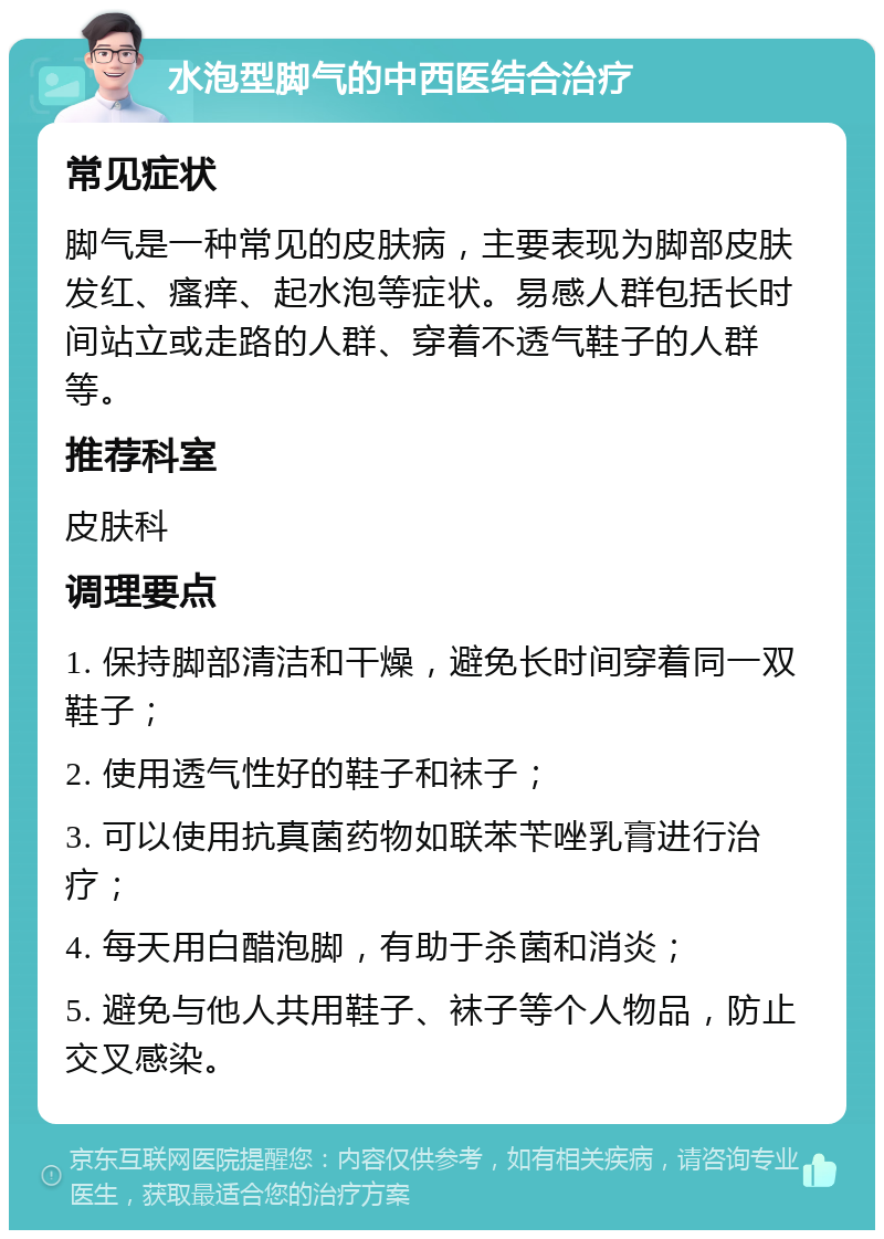 水泡型脚气的中西医结合治疗 常见症状 脚气是一种常见的皮肤病，主要表现为脚部皮肤发红、瘙痒、起水泡等症状。易感人群包括长时间站立或走路的人群、穿着不透气鞋子的人群等。 推荐科室 皮肤科 调理要点 1. 保持脚部清洁和干燥，避免长时间穿着同一双鞋子； 2. 使用透气性好的鞋子和袜子； 3. 可以使用抗真菌药物如联苯苄唑乳膏进行治疗； 4. 每天用白醋泡脚，有助于杀菌和消炎； 5. 避免与他人共用鞋子、袜子等个人物品，防止交叉感染。