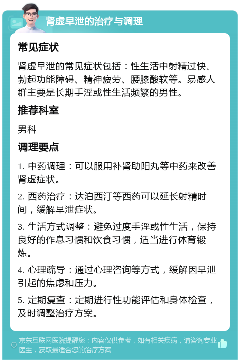 肾虚早泄的治疗与调理 常见症状 肾虚早泄的常见症状包括：性生活中射精过快、勃起功能障碍、精神疲劳、腰膝酸软等。易感人群主要是长期手淫或性生活频繁的男性。 推荐科室 男科 调理要点 1. 中药调理：可以服用补肾助阳丸等中药来改善肾虚症状。 2. 西药治疗：达泊西汀等西药可以延长射精时间，缓解早泄症状。 3. 生活方式调整：避免过度手淫或性生活，保持良好的作息习惯和饮食习惯，适当进行体育锻炼。 4. 心理疏导：通过心理咨询等方式，缓解因早泄引起的焦虑和压力。 5. 定期复查：定期进行性功能评估和身体检查，及时调整治疗方案。