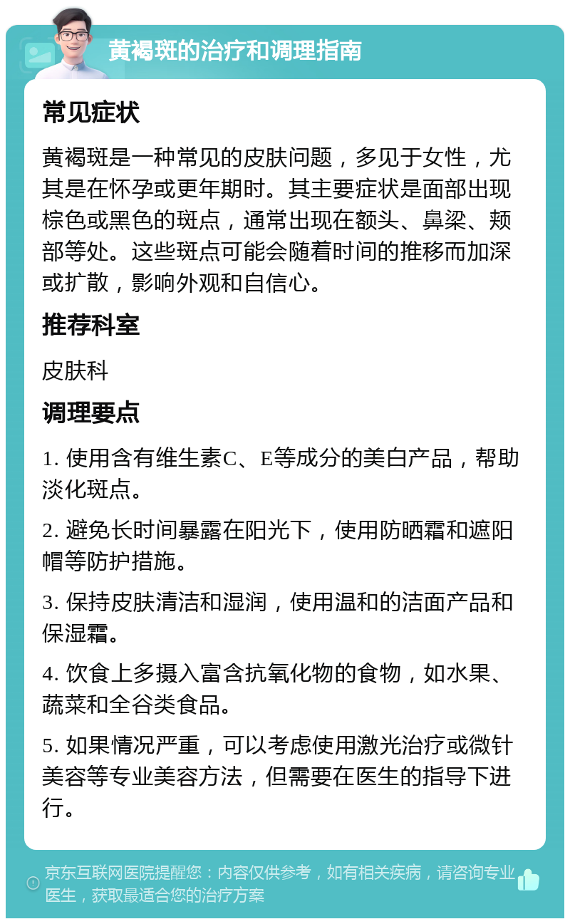 黄褐斑的治疗和调理指南 常见症状 黄褐斑是一种常见的皮肤问题，多见于女性，尤其是在怀孕或更年期时。其主要症状是面部出现棕色或黑色的斑点，通常出现在额头、鼻梁、颊部等处。这些斑点可能会随着时间的推移而加深或扩散，影响外观和自信心。 推荐科室 皮肤科 调理要点 1. 使用含有维生素C、E等成分的美白产品，帮助淡化斑点。 2. 避免长时间暴露在阳光下，使用防晒霜和遮阳帽等防护措施。 3. 保持皮肤清洁和湿润，使用温和的洁面产品和保湿霜。 4. 饮食上多摄入富含抗氧化物的食物，如水果、蔬菜和全谷类食品。 5. 如果情况严重，可以考虑使用激光治疗或微针美容等专业美容方法，但需要在医生的指导下进行。