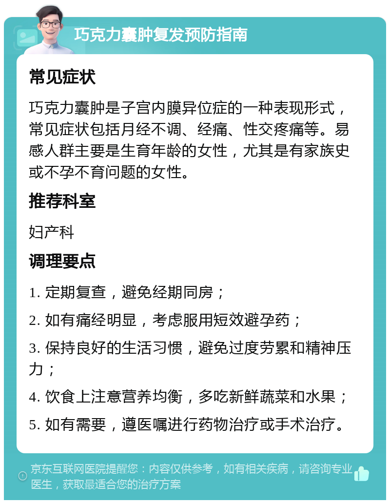 巧克力囊肿复发预防指南 常见症状 巧克力囊肿是子宫内膜异位症的一种表现形式，常见症状包括月经不调、经痛、性交疼痛等。易感人群主要是生育年龄的女性，尤其是有家族史或不孕不育问题的女性。 推荐科室 妇产科 调理要点 1. 定期复查，避免经期同房； 2. 如有痛经明显，考虑服用短效避孕药； 3. 保持良好的生活习惯，避免过度劳累和精神压力； 4. 饮食上注意营养均衡，多吃新鲜蔬菜和水果； 5. 如有需要，遵医嘱进行药物治疗或手术治疗。