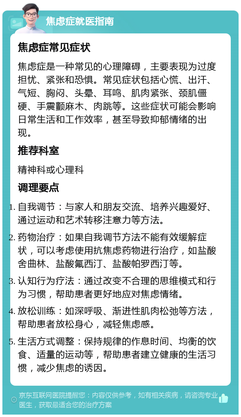 焦虑症就医指南 焦虑症常见症状 焦虑症是一种常见的心理障碍，主要表现为过度担忧、紧张和恐惧。常见症状包括心慌、出汗、气短、胸闷、头晕、耳鸣、肌肉紧张、颈肌僵硬、手震颤麻木、肉跳等。这些症状可能会影响日常生活和工作效率，甚至导致抑郁情绪的出现。 推荐科室 精神科或心理科 调理要点 自我调节：与家人和朋友交流、培养兴趣爱好、通过运动和艺术转移注意力等方法。 药物治疗：如果自我调节方法不能有效缓解症状，可以考虑使用抗焦虑药物进行治疗，如盐酸舍曲林、盐酸氟西汀、盐酸帕罗西汀等。 认知行为疗法：通过改变不合理的思维模式和行为习惯，帮助患者更好地应对焦虑情绪。 放松训练：如深呼吸、渐进性肌肉松弛等方法，帮助患者放松身心，减轻焦虑感。 生活方式调整：保持规律的作息时间、均衡的饮食、适量的运动等，帮助患者建立健康的生活习惯，减少焦虑的诱因。