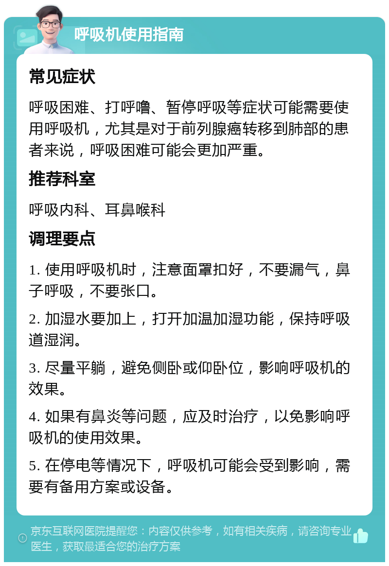 呼吸机使用指南 常见症状 呼吸困难、打呼噜、暂停呼吸等症状可能需要使用呼吸机，尤其是对于前列腺癌转移到肺部的患者来说，呼吸困难可能会更加严重。 推荐科室 呼吸内科、耳鼻喉科 调理要点 1. 使用呼吸机时，注意面罩扣好，不要漏气，鼻子呼吸，不要张口。 2. 加湿水要加上，打开加温加湿功能，保持呼吸道湿润。 3. 尽量平躺，避免侧卧或仰卧位，影响呼吸机的效果。 4. 如果有鼻炎等问题，应及时治疗，以免影响呼吸机的使用效果。 5. 在停电等情况下，呼吸机可能会受到影响，需要有备用方案或设备。