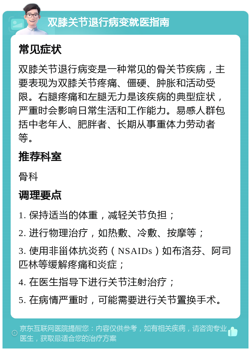 双膝关节退行病变就医指南 常见症状 双膝关节退行病变是一种常见的骨关节疾病，主要表现为双膝关节疼痛、僵硬、肿胀和活动受限。右腿疼痛和左腿无力是该疾病的典型症状，严重时会影响日常生活和工作能力。易感人群包括中老年人、肥胖者、长期从事重体力劳动者等。 推荐科室 骨科 调理要点 1. 保持适当的体重，减轻关节负担； 2. 进行物理治疗，如热敷、冷敷、按摩等； 3. 使用非甾体抗炎药（NSAIDs）如布洛芬、阿司匹林等缓解疼痛和炎症； 4. 在医生指导下进行关节注射治疗； 5. 在病情严重时，可能需要进行关节置换手术。