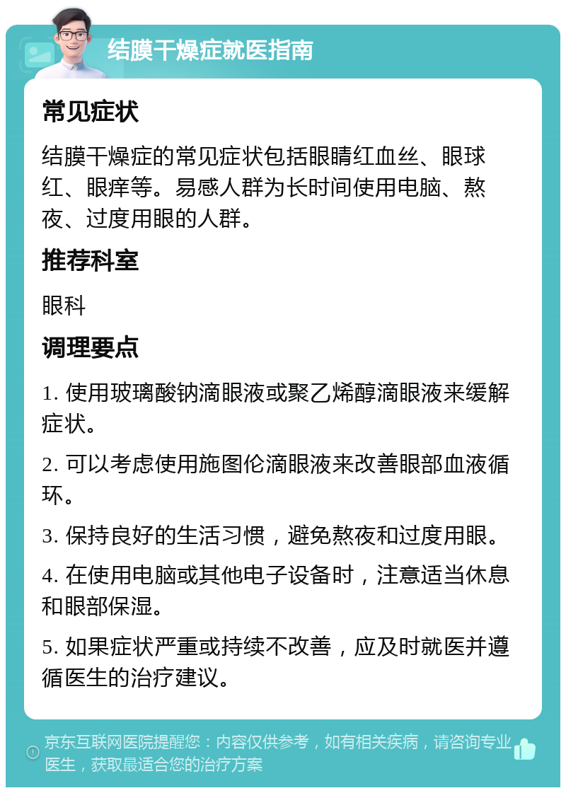 结膜干燥症就医指南 常见症状 结膜干燥症的常见症状包括眼睛红血丝、眼球红、眼痒等。易感人群为长时间使用电脑、熬夜、过度用眼的人群。 推荐科室 眼科 调理要点 1. 使用玻璃酸钠滴眼液或聚乙烯醇滴眼液来缓解症状。 2. 可以考虑使用施图伦滴眼液来改善眼部血液循环。 3. 保持良好的生活习惯，避免熬夜和过度用眼。 4. 在使用电脑或其他电子设备时，注意适当休息和眼部保湿。 5. 如果症状严重或持续不改善，应及时就医并遵循医生的治疗建议。