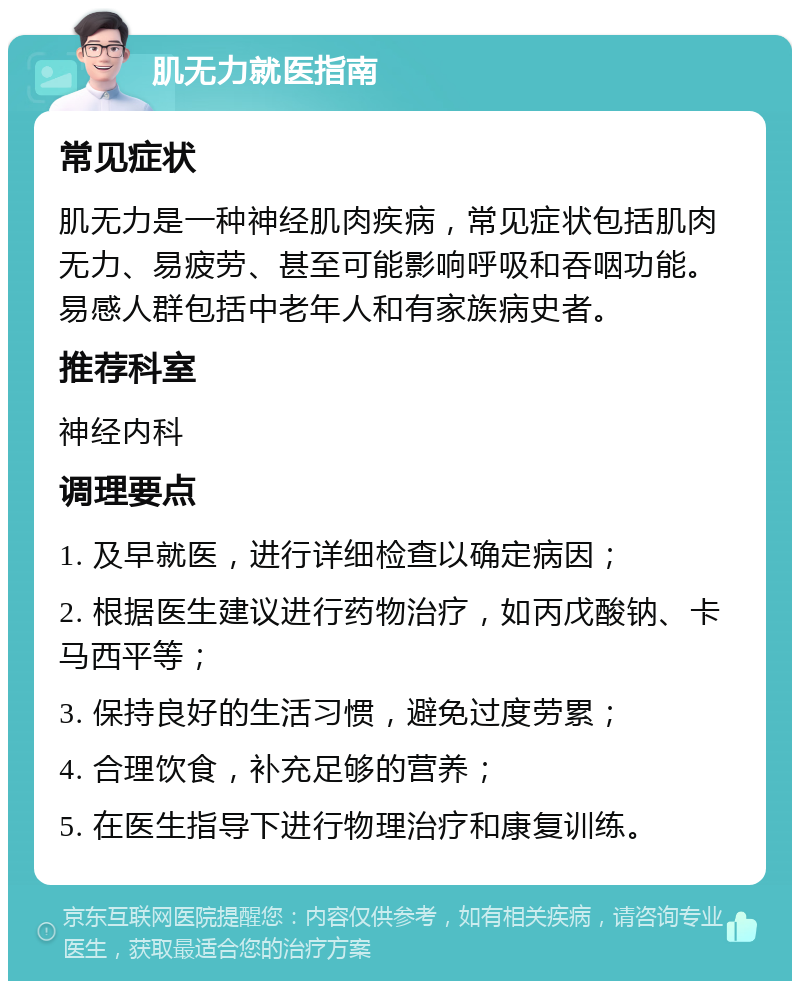 肌无力就医指南 常见症状 肌无力是一种神经肌肉疾病，常见症状包括肌肉无力、易疲劳、甚至可能影响呼吸和吞咽功能。易感人群包括中老年人和有家族病史者。 推荐科室 神经内科 调理要点 1. 及早就医，进行详细检查以确定病因； 2. 根据医生建议进行药物治疗，如丙戊酸钠、卡马西平等； 3. 保持良好的生活习惯，避免过度劳累； 4. 合理饮食，补充足够的营养； 5. 在医生指导下进行物理治疗和康复训练。