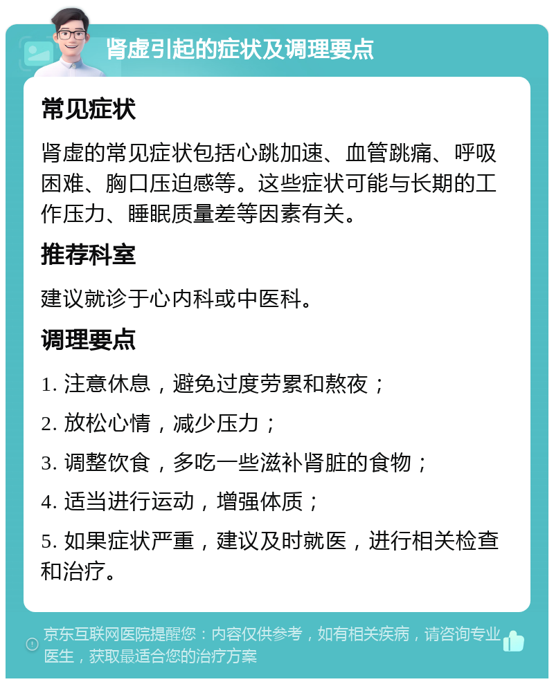 肾虚引起的症状及调理要点 常见症状 肾虚的常见症状包括心跳加速、血管跳痛、呼吸困难、胸口压迫感等。这些症状可能与长期的工作压力、睡眠质量差等因素有关。 推荐科室 建议就诊于心内科或中医科。 调理要点 1. 注意休息，避免过度劳累和熬夜； 2. 放松心情，减少压力； 3. 调整饮食，多吃一些滋补肾脏的食物； 4. 适当进行运动，增强体质； 5. 如果症状严重，建议及时就医，进行相关检查和治疗。