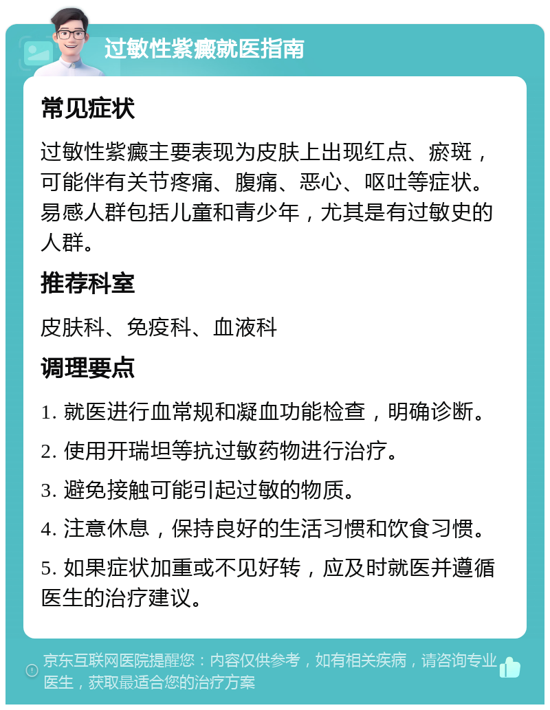 过敏性紫癜就医指南 常见症状 过敏性紫癜主要表现为皮肤上出现红点、瘀斑，可能伴有关节疼痛、腹痛、恶心、呕吐等症状。易感人群包括儿童和青少年，尤其是有过敏史的人群。 推荐科室 皮肤科、免疫科、血液科 调理要点 1. 就医进行血常规和凝血功能检查，明确诊断。 2. 使用开瑞坦等抗过敏药物进行治疗。 3. 避免接触可能引起过敏的物质。 4. 注意休息，保持良好的生活习惯和饮食习惯。 5. 如果症状加重或不见好转，应及时就医并遵循医生的治疗建议。