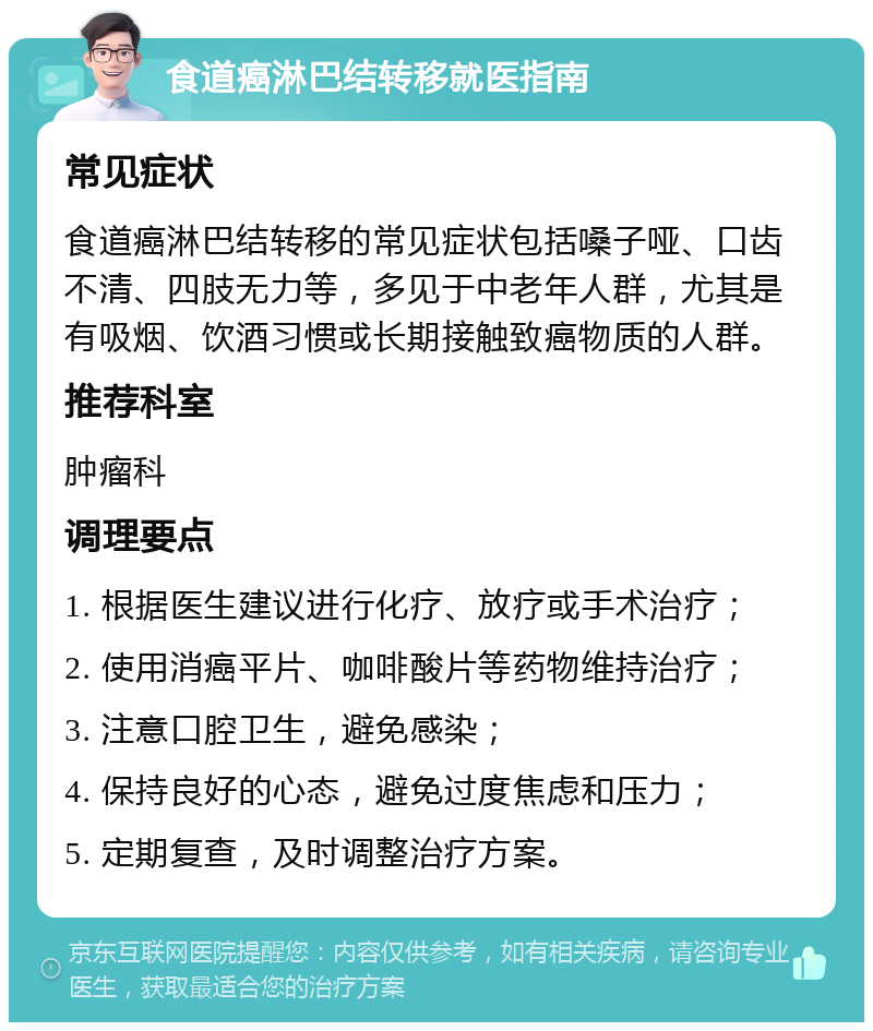 食道癌淋巴结转移就医指南 常见症状 食道癌淋巴结转移的常见症状包括嗓子哑、口齿不清、四肢无力等，多见于中老年人群，尤其是有吸烟、饮酒习惯或长期接触致癌物质的人群。 推荐科室 肿瘤科 调理要点 1. 根据医生建议进行化疗、放疗或手术治疗； 2. 使用消癌平片、咖啡酸片等药物维持治疗； 3. 注意口腔卫生，避免感染； 4. 保持良好的心态，避免过度焦虑和压力； 5. 定期复查，及时调整治疗方案。