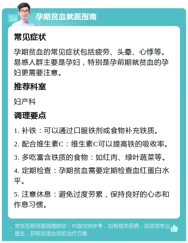 孕期贫血就医指南 常见症状 孕期贫血的常见症状包括疲劳、头晕、心悸等。易感人群主要是孕妇，特别是孕前期就贫血的孕妇更需要注意。 推荐科室 妇产科 调理要点 1. 补铁：可以通过口服铁剂或食物补充铁质。 2. 配合维生素C：维生素C可以提高铁的吸收率。 3. 多吃富含铁质的食物：如红肉、绿叶蔬菜等。 4. 定期检查：孕期贫血需要定期检查血红蛋白水平。 5. 注意休息：避免过度劳累，保持良好的心态和作息习惯。