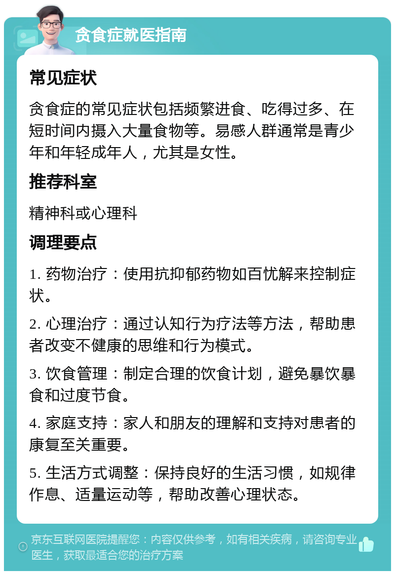 贪食症就医指南 常见症状 贪食症的常见症状包括频繁进食、吃得过多、在短时间内摄入大量食物等。易感人群通常是青少年和年轻成年人，尤其是女性。 推荐科室 精神科或心理科 调理要点 1. 药物治疗：使用抗抑郁药物如百忧解来控制症状。 2. 心理治疗：通过认知行为疗法等方法，帮助患者改变不健康的思维和行为模式。 3. 饮食管理：制定合理的饮食计划，避免暴饮暴食和过度节食。 4. 家庭支持：家人和朋友的理解和支持对患者的康复至关重要。 5. 生活方式调整：保持良好的生活习惯，如规律作息、适量运动等，帮助改善心理状态。