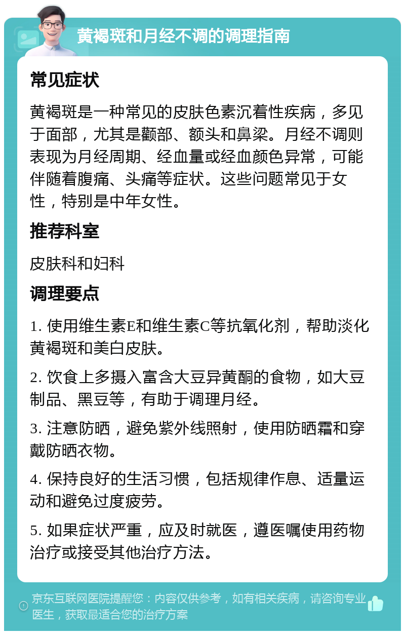 黄褐斑和月经不调的调理指南 常见症状 黄褐斑是一种常见的皮肤色素沉着性疾病，多见于面部，尤其是颧部、额头和鼻梁。月经不调则表现为月经周期、经血量或经血颜色异常，可能伴随着腹痛、头痛等症状。这些问题常见于女性，特别是中年女性。 推荐科室 皮肤科和妇科 调理要点 1. 使用维生素E和维生素C等抗氧化剂，帮助淡化黄褐斑和美白皮肤。 2. 饮食上多摄入富含大豆异黄酮的食物，如大豆制品、黑豆等，有助于调理月经。 3. 注意防晒，避免紫外线照射，使用防晒霜和穿戴防晒衣物。 4. 保持良好的生活习惯，包括规律作息、适量运动和避免过度疲劳。 5. 如果症状严重，应及时就医，遵医嘱使用药物治疗或接受其他治疗方法。