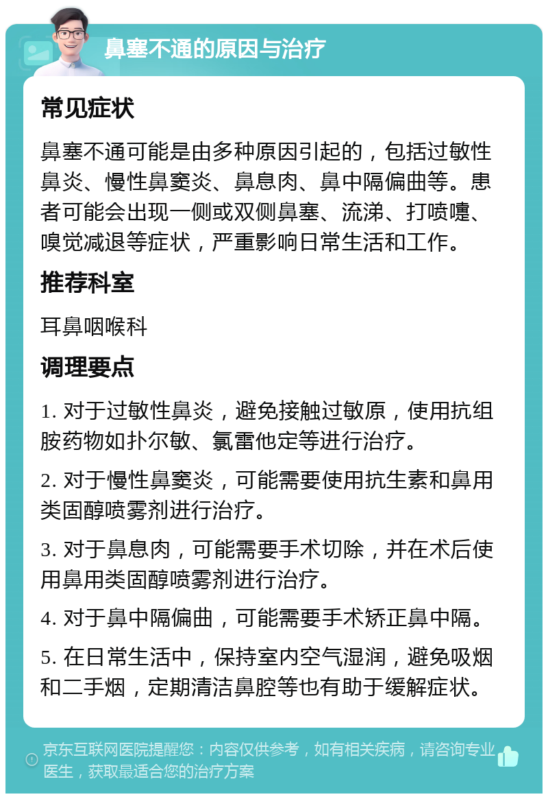 鼻塞不通的原因与治疗 常见症状 鼻塞不通可能是由多种原因引起的，包括过敏性鼻炎、慢性鼻窦炎、鼻息肉、鼻中隔偏曲等。患者可能会出现一侧或双侧鼻塞、流涕、打喷嚏、嗅觉减退等症状，严重影响日常生活和工作。 推荐科室 耳鼻咽喉科 调理要点 1. 对于过敏性鼻炎，避免接触过敏原，使用抗组胺药物如扑尔敏、氯雷他定等进行治疗。 2. 对于慢性鼻窦炎，可能需要使用抗生素和鼻用类固醇喷雾剂进行治疗。 3. 对于鼻息肉，可能需要手术切除，并在术后使用鼻用类固醇喷雾剂进行治疗。 4. 对于鼻中隔偏曲，可能需要手术矫正鼻中隔。 5. 在日常生活中，保持室内空气湿润，避免吸烟和二手烟，定期清洁鼻腔等也有助于缓解症状。