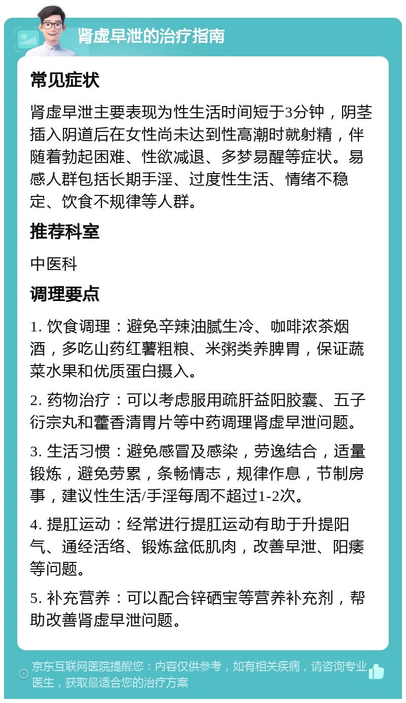 肾虚早泄的治疗指南 常见症状 肾虚早泄主要表现为性生活时间短于3分钟，阴茎插入阴道后在女性尚未达到性高潮时就射精，伴随着勃起困难、性欲减退、多梦易醒等症状。易感人群包括长期手淫、过度性生活、情绪不稳定、饮食不规律等人群。 推荐科室 中医科 调理要点 1. 饮食调理：避免辛辣油腻生冷、咖啡浓茶烟酒，多吃山药红薯粗粮、米粥类养脾胃，保证蔬菜水果和优质蛋白摄入。 2. 药物治疗：可以考虑服用疏肝益阳胶囊、五子衍宗丸和藿香清胃片等中药调理肾虚早泄问题。 3. 生活习惯：避免感冒及感染，劳逸结合，适量锻炼，避免劳累，条畅情志，规律作息，节制房事，建议性生活/手淫每周不超过1-2次。 4. 提肛运动：经常进行提肛运动有助于升提阳气、通经活络、锻炼盆低肌肉，改善早泄、阳痿等问题。 5. 补充营养：可以配合锌硒宝等营养补充剂，帮助改善肾虚早泄问题。