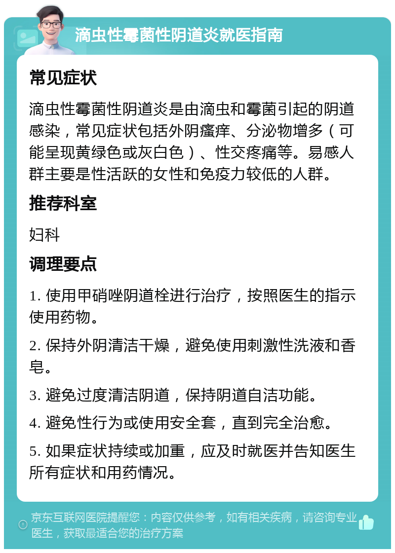 滴虫性霉菌性阴道炎就医指南 常见症状 滴虫性霉菌性阴道炎是由滴虫和霉菌引起的阴道感染，常见症状包括外阴瘙痒、分泌物增多（可能呈现黄绿色或灰白色）、性交疼痛等。易感人群主要是性活跃的女性和免疫力较低的人群。 推荐科室 妇科 调理要点 1. 使用甲硝唑阴道栓进行治疗，按照医生的指示使用药物。 2. 保持外阴清洁干燥，避免使用刺激性洗液和香皂。 3. 避免过度清洁阴道，保持阴道自洁功能。 4. 避免性行为或使用安全套，直到完全治愈。 5. 如果症状持续或加重，应及时就医并告知医生所有症状和用药情况。