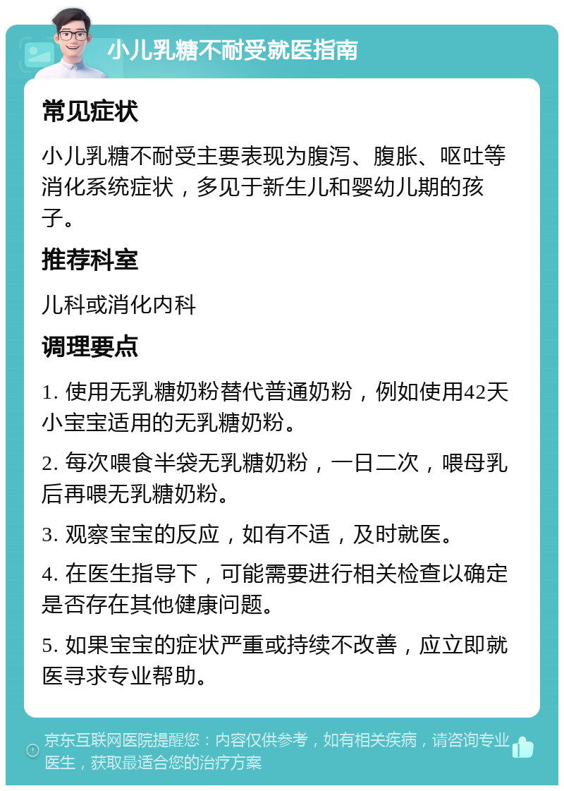 小儿乳糖不耐受就医指南 常见症状 小儿乳糖不耐受主要表现为腹泻、腹胀、呕吐等消化系统症状，多见于新生儿和婴幼儿期的孩子。 推荐科室 儿科或消化内科 调理要点 1. 使用无乳糖奶粉替代普通奶粉，例如使用42天小宝宝适用的无乳糖奶粉。 2. 每次喂食半袋无乳糖奶粉，一日二次，喂母乳后再喂无乳糖奶粉。 3. 观察宝宝的反应，如有不适，及时就医。 4. 在医生指导下，可能需要进行相关检查以确定是否存在其他健康问题。 5. 如果宝宝的症状严重或持续不改善，应立即就医寻求专业帮助。