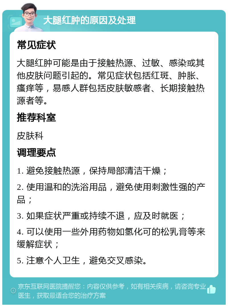 大腿红肿的原因及处理 常见症状 大腿红肿可能是由于接触热源、过敏、感染或其他皮肤问题引起的。常见症状包括红斑、肿胀、瘙痒等，易感人群包括皮肤敏感者、长期接触热源者等。 推荐科室 皮肤科 调理要点 1. 避免接触热源，保持局部清洁干燥； 2. 使用温和的洗浴用品，避免使用刺激性强的产品； 3. 如果症状严重或持续不退，应及时就医； 4. 可以使用一些外用药物如氢化可的松乳膏等来缓解症状； 5. 注意个人卫生，避免交叉感染。