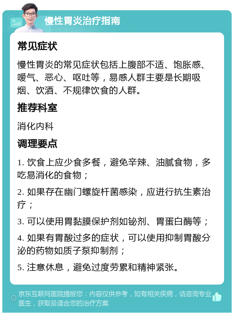 慢性胃炎治疗指南 常见症状 慢性胃炎的常见症状包括上腹部不适、饱胀感、嗳气、恶心、呕吐等，易感人群主要是长期吸烟、饮酒、不规律饮食的人群。 推荐科室 消化内科 调理要点 1. 饮食上应少食多餐，避免辛辣、油腻食物，多吃易消化的食物； 2. 如果存在幽门螺旋杆菌感染，应进行抗生素治疗； 3. 可以使用胃黏膜保护剂如铋剂、胃蛋白酶等； 4. 如果有胃酸过多的症状，可以使用抑制胃酸分泌的药物如质子泵抑制剂； 5. 注意休息，避免过度劳累和精神紧张。