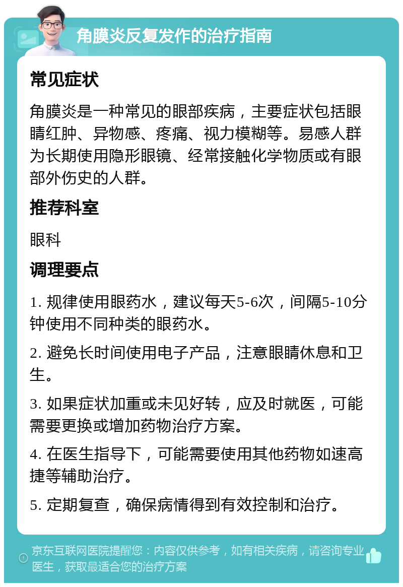 角膜炎反复发作的治疗指南 常见症状 角膜炎是一种常见的眼部疾病，主要症状包括眼睛红肿、异物感、疼痛、视力模糊等。易感人群为长期使用隐形眼镜、经常接触化学物质或有眼部外伤史的人群。 推荐科室 眼科 调理要点 1. 规律使用眼药水，建议每天5-6次，间隔5-10分钟使用不同种类的眼药水。 2. 避免长时间使用电子产品，注意眼睛休息和卫生。 3. 如果症状加重或未见好转，应及时就医，可能需要更换或增加药物治疗方案。 4. 在医生指导下，可能需要使用其他药物如速高捷等辅助治疗。 5. 定期复查，确保病情得到有效控制和治疗。