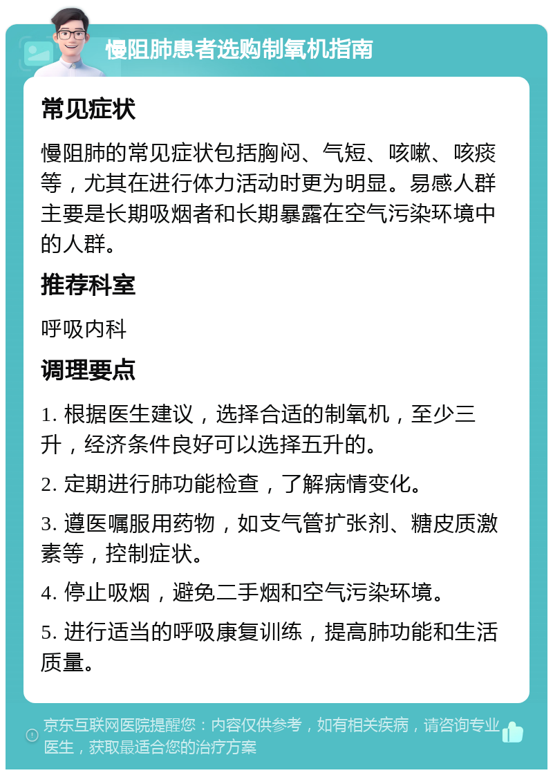 慢阻肺患者选购制氧机指南 常见症状 慢阻肺的常见症状包括胸闷、气短、咳嗽、咳痰等，尤其在进行体力活动时更为明显。易感人群主要是长期吸烟者和长期暴露在空气污染环境中的人群。 推荐科室 呼吸内科 调理要点 1. 根据医生建议，选择合适的制氧机，至少三升，经济条件良好可以选择五升的。 2. 定期进行肺功能检查，了解病情变化。 3. 遵医嘱服用药物，如支气管扩张剂、糖皮质激素等，控制症状。 4. 停止吸烟，避免二手烟和空气污染环境。 5. 进行适当的呼吸康复训练，提高肺功能和生活质量。