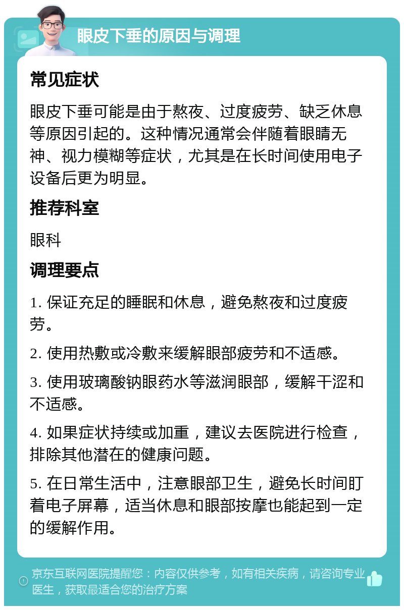 眼皮下垂的原因与调理 常见症状 眼皮下垂可能是由于熬夜、过度疲劳、缺乏休息等原因引起的。这种情况通常会伴随着眼睛无神、视力模糊等症状，尤其是在长时间使用电子设备后更为明显。 推荐科室 眼科 调理要点 1. 保证充足的睡眠和休息，避免熬夜和过度疲劳。 2. 使用热敷或冷敷来缓解眼部疲劳和不适感。 3. 使用玻璃酸钠眼药水等滋润眼部，缓解干涩和不适感。 4. 如果症状持续或加重，建议去医院进行检查，排除其他潜在的健康问题。 5. 在日常生活中，注意眼部卫生，避免长时间盯着电子屏幕，适当休息和眼部按摩也能起到一定的缓解作用。