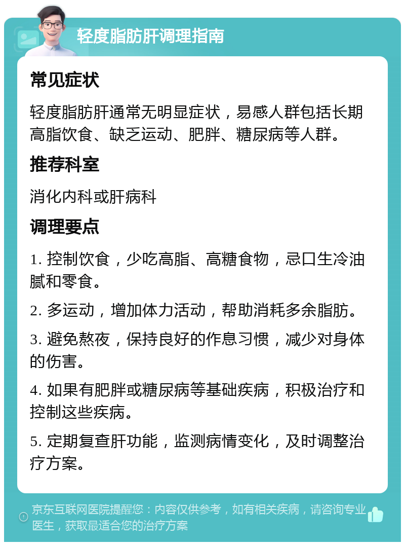 轻度脂肪肝调理指南 常见症状 轻度脂肪肝通常无明显症状，易感人群包括长期高脂饮食、缺乏运动、肥胖、糖尿病等人群。 推荐科室 消化内科或肝病科 调理要点 1. 控制饮食，少吃高脂、高糖食物，忌口生冷油腻和零食。 2. 多运动，增加体力活动，帮助消耗多余脂肪。 3. 避免熬夜，保持良好的作息习惯，减少对身体的伤害。 4. 如果有肥胖或糖尿病等基础疾病，积极治疗和控制这些疾病。 5. 定期复查肝功能，监测病情变化，及时调整治疗方案。