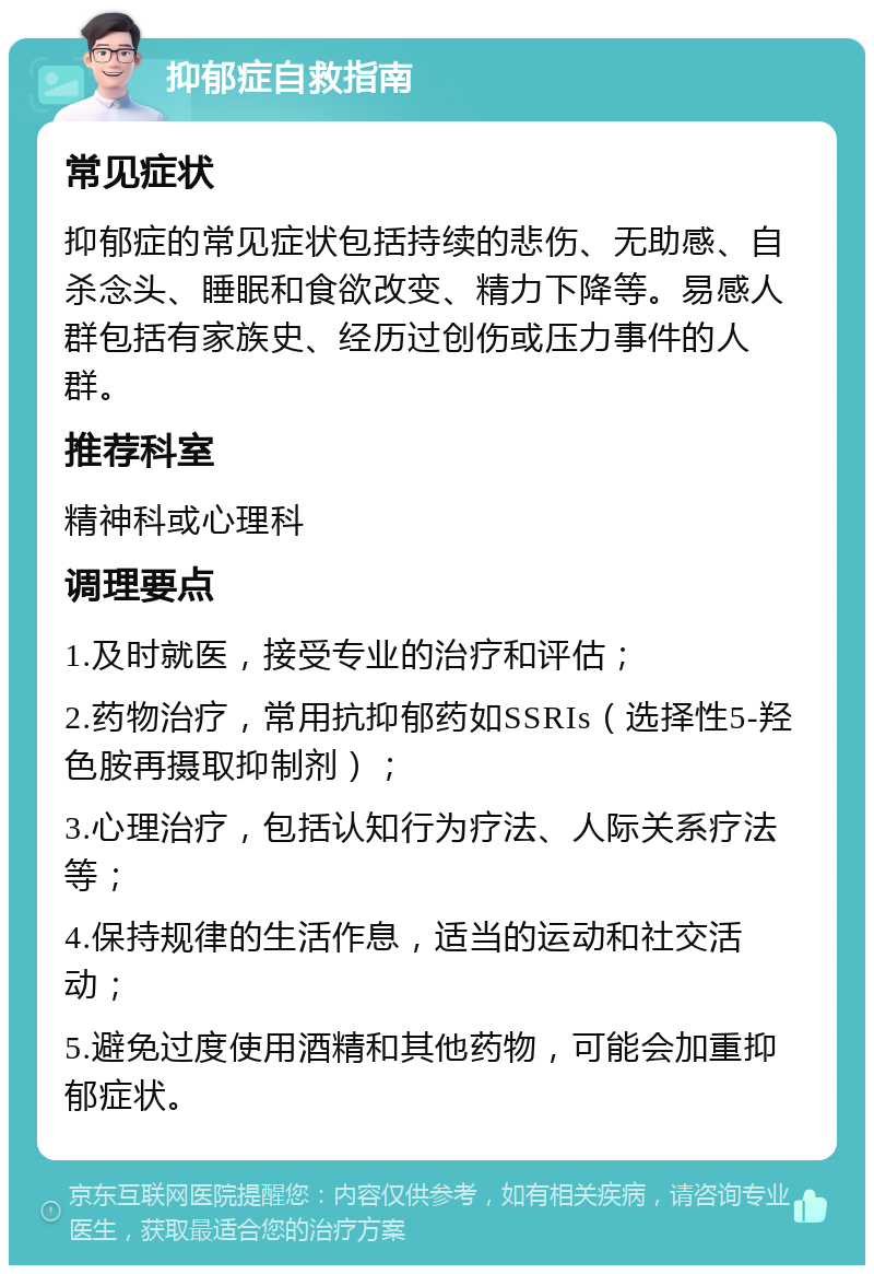 抑郁症自救指南 常见症状 抑郁症的常见症状包括持续的悲伤、无助感、自杀念头、睡眠和食欲改变、精力下降等。易感人群包括有家族史、经历过创伤或压力事件的人群。 推荐科室 精神科或心理科 调理要点 1.及时就医，接受专业的治疗和评估； 2.药物治疗，常用抗抑郁药如SSRIs（选择性5-羟色胺再摄取抑制剂）； 3.心理治疗，包括认知行为疗法、人际关系疗法等； 4.保持规律的生活作息，适当的运动和社交活动； 5.避免过度使用酒精和其他药物，可能会加重抑郁症状。