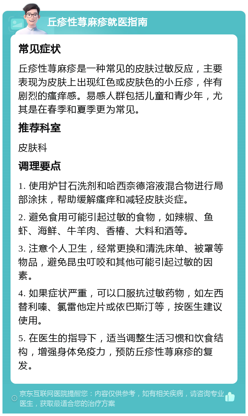 丘疹性荨麻疹就医指南 常见症状 丘疹性荨麻疹是一种常见的皮肤过敏反应，主要表现为皮肤上出现红色或皮肤色的小丘疹，伴有剧烈的瘙痒感。易感人群包括儿童和青少年，尤其是在春季和夏季更为常见。 推荐科室 皮肤科 调理要点 1. 使用炉甘石洗剂和哈西奈德溶液混合物进行局部涂抹，帮助缓解瘙痒和减轻皮肤炎症。 2. 避免食用可能引起过敏的食物，如辣椒、鱼虾、海鲜、牛羊肉、香椿、大料和酒等。 3. 注意个人卫生，经常更换和清洗床单、被罩等物品，避免昆虫叮咬和其他可能引起过敏的因素。 4. 如果症状严重，可以口服抗过敏药物，如左西替利嗪、氯雷他定片或依巴斯汀等，按医生建议使用。 5. 在医生的指导下，适当调整生活习惯和饮食结构，增强身体免疫力，预防丘疹性荨麻疹的复发。