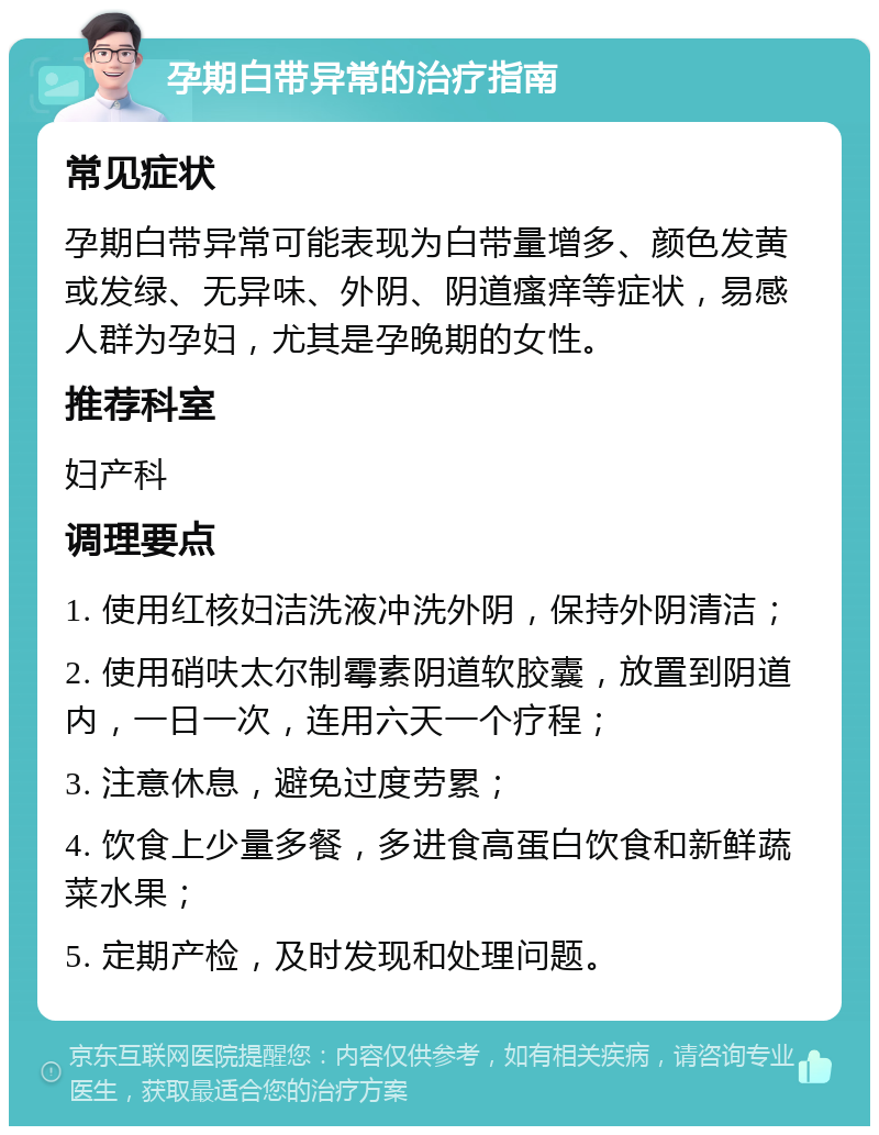 孕期白带异常的治疗指南 常见症状 孕期白带异常可能表现为白带量增多、颜色发黄或发绿、无异味、外阴、阴道瘙痒等症状，易感人群为孕妇，尤其是孕晚期的女性。 推荐科室 妇产科 调理要点 1. 使用红核妇洁洗液冲洗外阴，保持外阴清洁； 2. 使用硝呋太尔制霉素阴道软胶囊，放置到阴道内，一日一次，连用六天一个疗程； 3. 注意休息，避免过度劳累； 4. 饮食上少量多餐，多进食高蛋白饮食和新鲜蔬菜水果； 5. 定期产检，及时发现和处理问题。