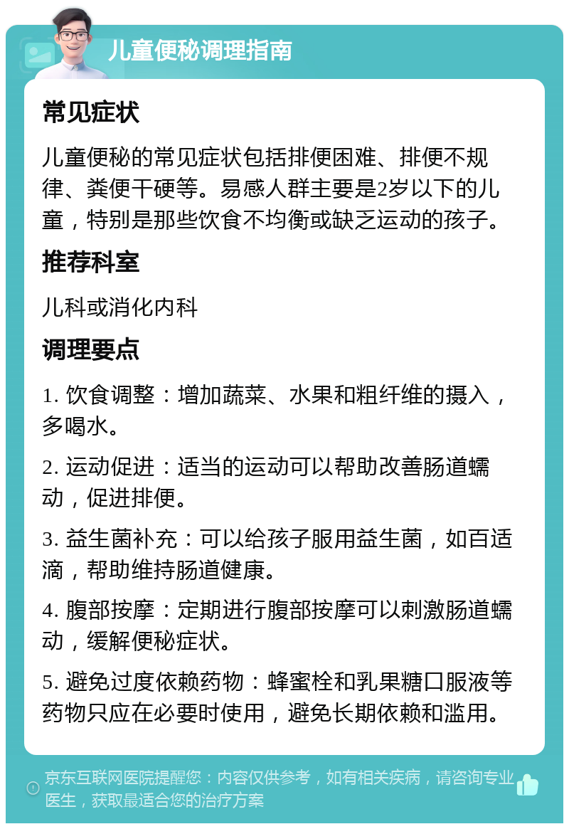 儿童便秘调理指南 常见症状 儿童便秘的常见症状包括排便困难、排便不规律、粪便干硬等。易感人群主要是2岁以下的儿童，特别是那些饮食不均衡或缺乏运动的孩子。 推荐科室 儿科或消化内科 调理要点 1. 饮食调整：增加蔬菜、水果和粗纤维的摄入，多喝水。 2. 运动促进：适当的运动可以帮助改善肠道蠕动，促进排便。 3. 益生菌补充：可以给孩子服用益生菌，如百适滴，帮助维持肠道健康。 4. 腹部按摩：定期进行腹部按摩可以刺激肠道蠕动，缓解便秘症状。 5. 避免过度依赖药物：蜂蜜栓和乳果糖口服液等药物只应在必要时使用，避免长期依赖和滥用。