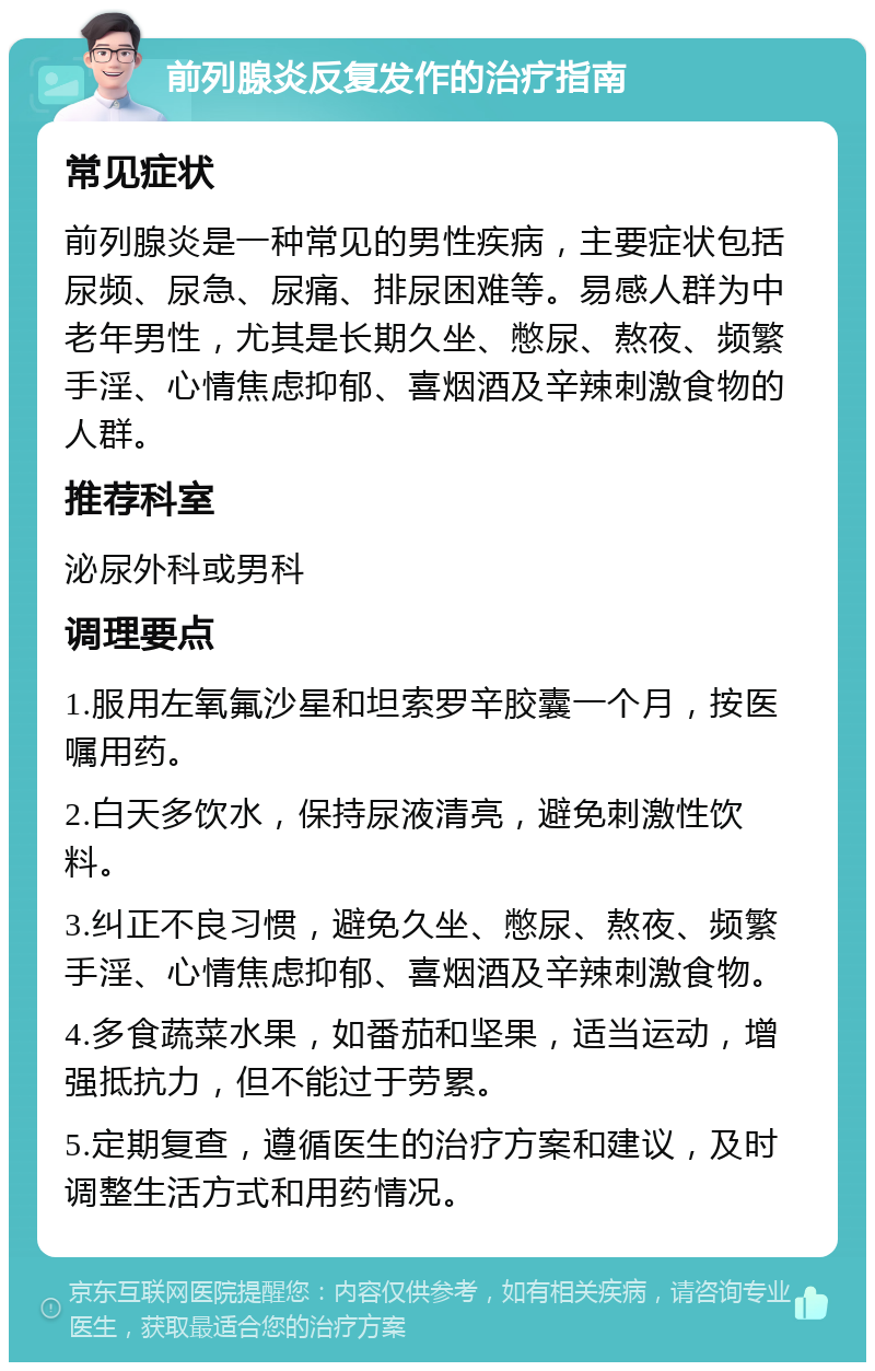 前列腺炎反复发作的治疗指南 常见症状 前列腺炎是一种常见的男性疾病，主要症状包括尿频、尿急、尿痛、排尿困难等。易感人群为中老年男性，尤其是长期久坐、憋尿、熬夜、频繁手淫、心情焦虑抑郁、喜烟酒及辛辣刺激食物的人群。 推荐科室 泌尿外科或男科 调理要点 1.服用左氧氟沙星和坦索罗辛胶囊一个月，按医嘱用药。 2.白天多饮水，保持尿液清亮，避免刺激性饮料。 3.纠正不良习惯，避免久坐、憋尿、熬夜、频繁手淫、心情焦虑抑郁、喜烟酒及辛辣刺激食物。 4.多食蔬菜水果，如番茄和坚果，适当运动，增强抵抗力，但不能过于劳累。 5.定期复查，遵循医生的治疗方案和建议，及时调整生活方式和用药情况。