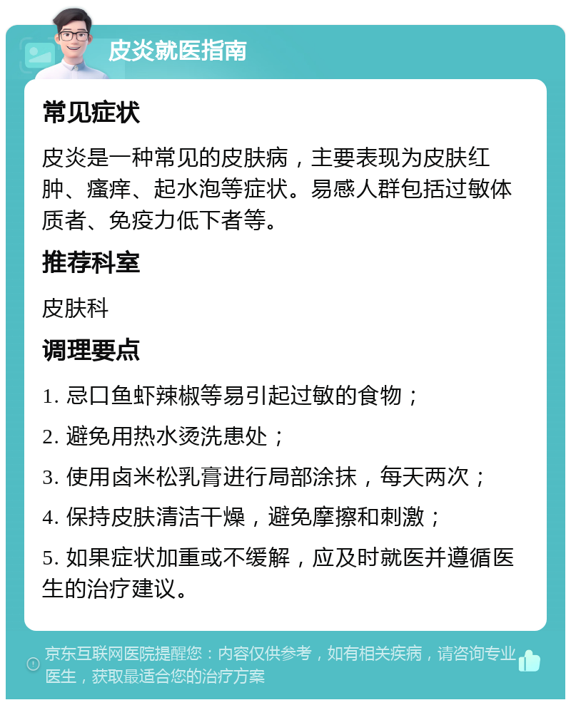 皮炎就医指南 常见症状 皮炎是一种常见的皮肤病，主要表现为皮肤红肿、瘙痒、起水泡等症状。易感人群包括过敏体质者、免疫力低下者等。 推荐科室 皮肤科 调理要点 1. 忌口鱼虾辣椒等易引起过敏的食物； 2. 避免用热水烫洗患处； 3. 使用卤米松乳膏进行局部涂抹，每天两次； 4. 保持皮肤清洁干燥，避免摩擦和刺激； 5. 如果症状加重或不缓解，应及时就医并遵循医生的治疗建议。