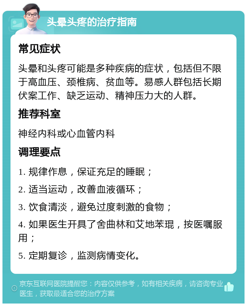 头晕头疼的治疗指南 常见症状 头晕和头疼可能是多种疾病的症状，包括但不限于高血压、颈椎病、贫血等。易感人群包括长期伏案工作、缺乏运动、精神压力大的人群。 推荐科室 神经内科或心血管内科 调理要点 1. 规律作息，保证充足的睡眠； 2. 适当运动，改善血液循环； 3. 饮食清淡，避免过度刺激的食物； 4. 如果医生开具了舍曲林和艾地苯琨，按医嘱服用； 5. 定期复诊，监测病情变化。