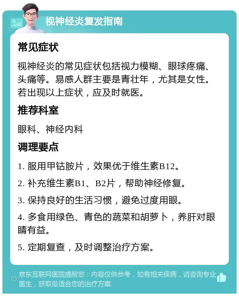 视神经炎复发指南 常见症状 视神经炎的常见症状包括视力模糊、眼球疼痛、头痛等。易感人群主要是青壮年，尤其是女性。若出现以上症状，应及时就医。 推荐科室 眼科、神经内科 调理要点 1. 服用甲钴胺片，效果优于维生素B12。 2. 补充维生素B1、B2片，帮助神经修复。 3. 保持良好的生活习惯，避免过度用眼。 4. 多食用绿色、青色的蔬菜和胡萝卜，养肝对眼睛有益。 5. 定期复查，及时调整治疗方案。