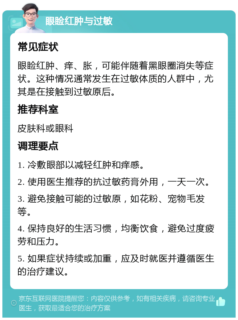 眼睑红肿与过敏 常见症状 眼睑红肿、痒、胀，可能伴随着黑眼圈消失等症状。这种情况通常发生在过敏体质的人群中，尤其是在接触到过敏原后。 推荐科室 皮肤科或眼科 调理要点 1. 冷敷眼部以减轻红肿和痒感。 2. 使用医生推荐的抗过敏药膏外用，一天一次。 3. 避免接触可能的过敏原，如花粉、宠物毛发等。 4. 保持良好的生活习惯，均衡饮食，避免过度疲劳和压力。 5. 如果症状持续或加重，应及时就医并遵循医生的治疗建议。