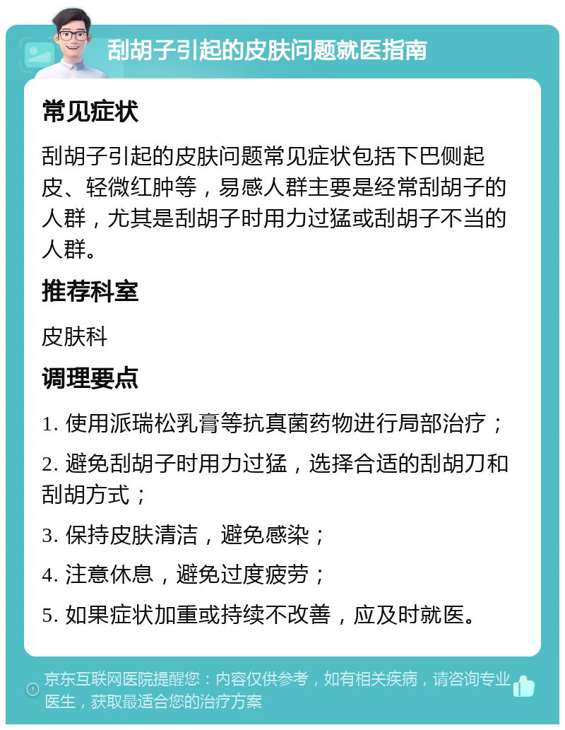 刮胡子引起的皮肤问题就医指南 常见症状 刮胡子引起的皮肤问题常见症状包括下巴侧起皮、轻微红肿等，易感人群主要是经常刮胡子的人群，尤其是刮胡子时用力过猛或刮胡子不当的人群。 推荐科室 皮肤科 调理要点 1. 使用派瑞松乳膏等抗真菌药物进行局部治疗； 2. 避免刮胡子时用力过猛，选择合适的刮胡刀和刮胡方式； 3. 保持皮肤清洁，避免感染； 4. 注意休息，避免过度疲劳； 5. 如果症状加重或持续不改善，应及时就医。