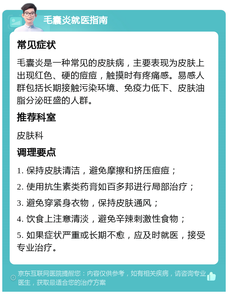 毛囊炎就医指南 常见症状 毛囊炎是一种常见的皮肤病，主要表现为皮肤上出现红色、硬的痘痘，触摸时有疼痛感。易感人群包括长期接触污染环境、免疫力低下、皮肤油脂分泌旺盛的人群。 推荐科室 皮肤科 调理要点 1. 保持皮肤清洁，避免摩擦和挤压痘痘； 2. 使用抗生素类药膏如百多邦进行局部治疗； 3. 避免穿紧身衣物，保持皮肤通风； 4. 饮食上注意清淡，避免辛辣刺激性食物； 5. 如果症状严重或长期不愈，应及时就医，接受专业治疗。