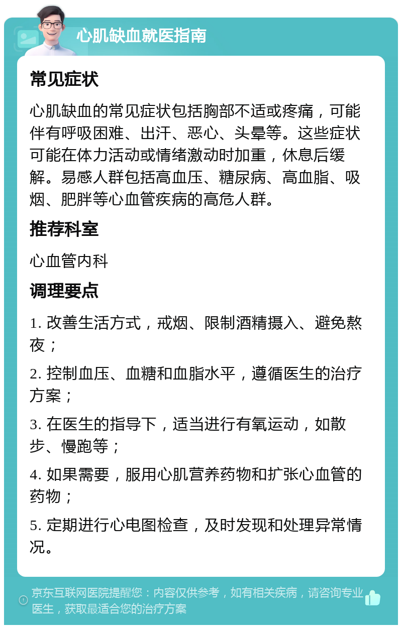 心肌缺血就医指南 常见症状 心肌缺血的常见症状包括胸部不适或疼痛，可能伴有呼吸困难、出汗、恶心、头晕等。这些症状可能在体力活动或情绪激动时加重，休息后缓解。易感人群包括高血压、糖尿病、高血脂、吸烟、肥胖等心血管疾病的高危人群。 推荐科室 心血管内科 调理要点 1. 改善生活方式，戒烟、限制酒精摄入、避免熬夜； 2. 控制血压、血糖和血脂水平，遵循医生的治疗方案； 3. 在医生的指导下，适当进行有氧运动，如散步、慢跑等； 4. 如果需要，服用心肌营养药物和扩张心血管的药物； 5. 定期进行心电图检查，及时发现和处理异常情况。