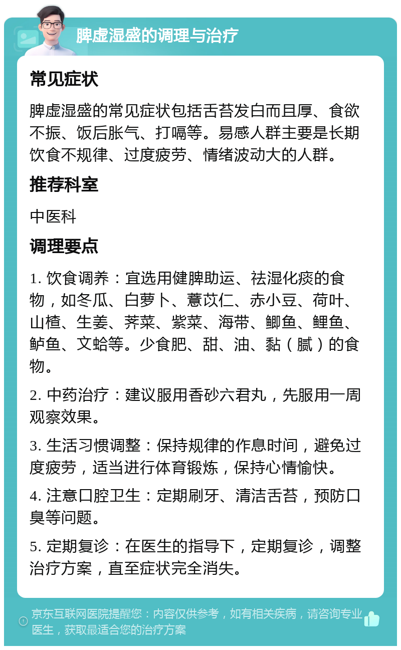 脾虚湿盛的调理与治疗 常见症状 脾虚湿盛的常见症状包括舌苔发白而且厚、食欲不振、饭后胀气、打嗝等。易感人群主要是长期饮食不规律、过度疲劳、情绪波动大的人群。 推荐科室 中医科 调理要点 1. 饮食调养：宜选用健脾助运、祛湿化痰的食物，如冬瓜、白萝卜、薏苡仁、赤小豆、荷叶、山楂、生姜、荠菜、紫菜、海带、鲫鱼、鲤鱼、鲈鱼、文蛤等。少食肥、甜、油、黏（腻）的食物。 2. 中药治疗：建议服用香砂六君丸，先服用一周观察效果。 3. 生活习惯调整：保持规律的作息时间，避免过度疲劳，适当进行体育锻炼，保持心情愉快。 4. 注意口腔卫生：定期刷牙、清洁舌苔，预防口臭等问题。 5. 定期复诊：在医生的指导下，定期复诊，调整治疗方案，直至症状完全消失。