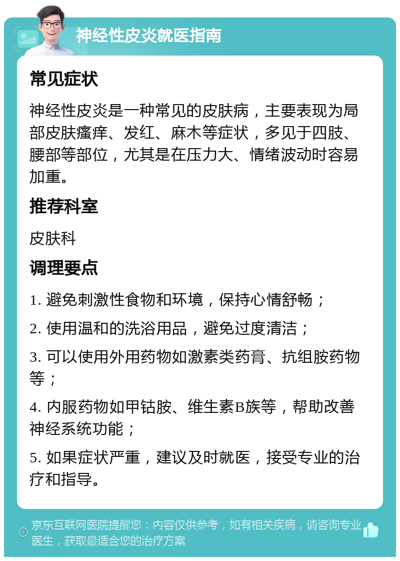 神经性皮炎就医指南 常见症状 神经性皮炎是一种常见的皮肤病，主要表现为局部皮肤瘙痒、发红、麻木等症状，多见于四肢、腰部等部位，尤其是在压力大、情绪波动时容易加重。 推荐科室 皮肤科 调理要点 1. 避免刺激性食物和环境，保持心情舒畅； 2. 使用温和的洗浴用品，避免过度清洁； 3. 可以使用外用药物如激素类药膏、抗组胺药物等； 4. 内服药物如甲钴胺、维生素B族等，帮助改善神经系统功能； 5. 如果症状严重，建议及时就医，接受专业的治疗和指导。