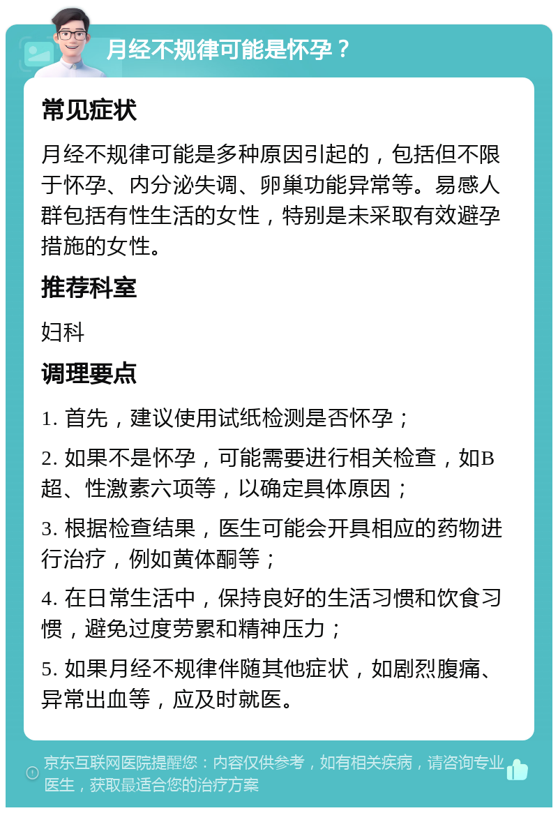 月经不规律可能是怀孕？ 常见症状 月经不规律可能是多种原因引起的，包括但不限于怀孕、内分泌失调、卵巢功能异常等。易感人群包括有性生活的女性，特别是未采取有效避孕措施的女性。 推荐科室 妇科 调理要点 1. 首先，建议使用试纸检测是否怀孕； 2. 如果不是怀孕，可能需要进行相关检查，如B超、性激素六项等，以确定具体原因； 3. 根据检查结果，医生可能会开具相应的药物进行治疗，例如黄体酮等； 4. 在日常生活中，保持良好的生活习惯和饮食习惯，避免过度劳累和精神压力； 5. 如果月经不规律伴随其他症状，如剧烈腹痛、异常出血等，应及时就医。