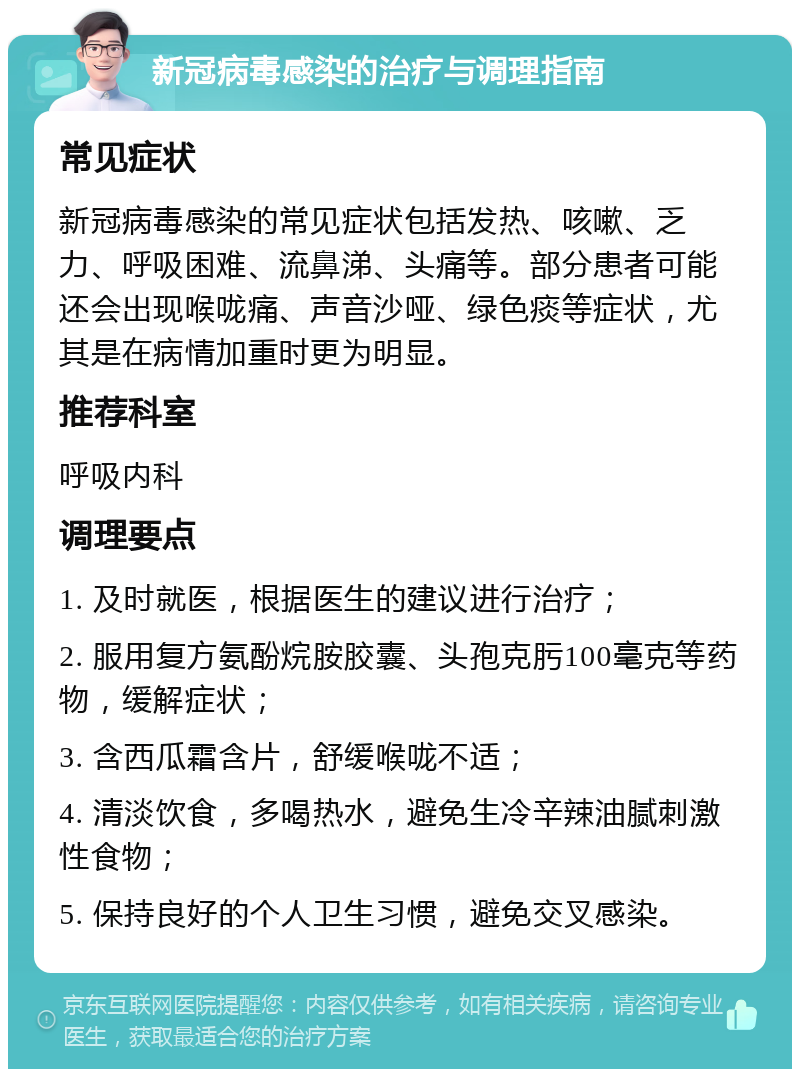 新冠病毒感染的治疗与调理指南 常见症状 新冠病毒感染的常见症状包括发热、咳嗽、乏力、呼吸困难、流鼻涕、头痛等。部分患者可能还会出现喉咙痛、声音沙哑、绿色痰等症状，尤其是在病情加重时更为明显。 推荐科室 呼吸内科 调理要点 1. 及时就医，根据医生的建议进行治疗； 2. 服用复方氨酚烷胺胶囊、头孢克肟100毫克等药物，缓解症状； 3. 含西瓜霜含片，舒缓喉咙不适； 4. 清淡饮食，多喝热水，避免生冷辛辣油腻刺激性食物； 5. 保持良好的个人卫生习惯，避免交叉感染。