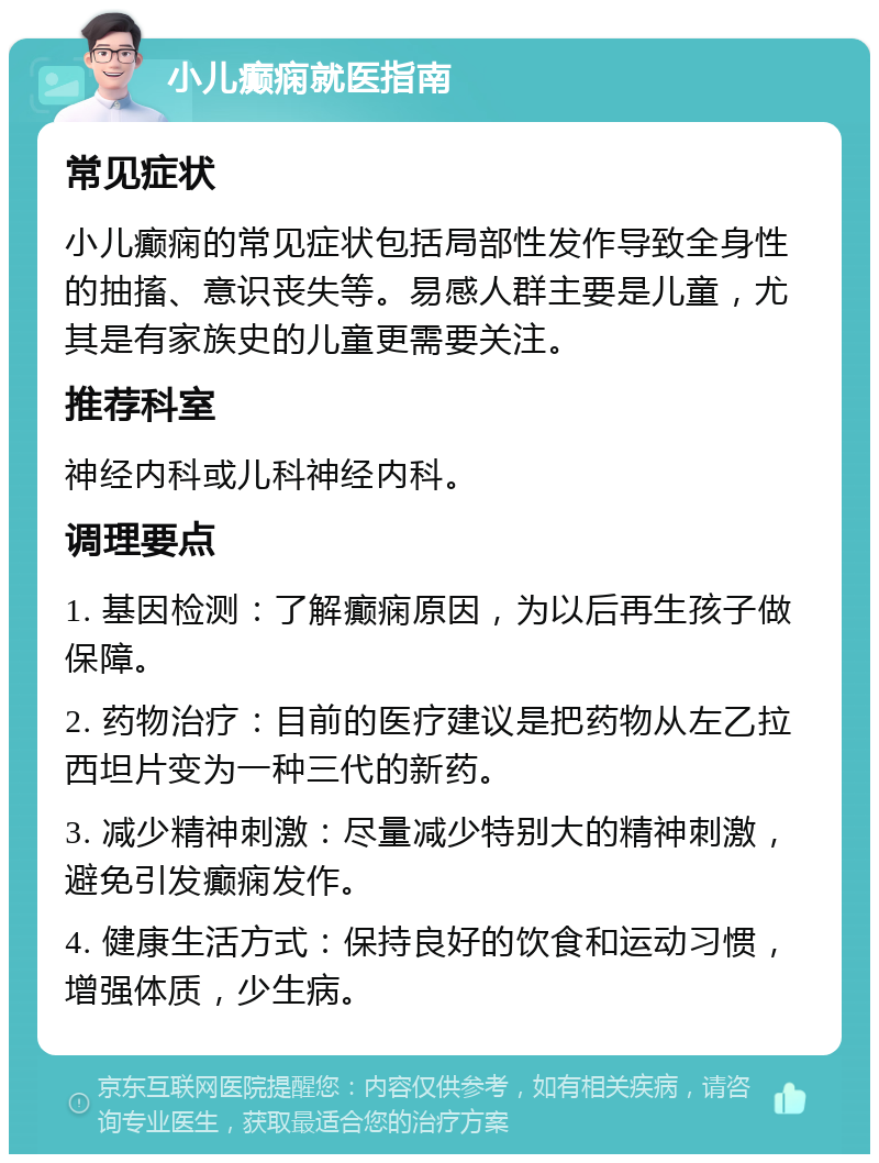 小儿癫痫就医指南 常见症状 小儿癫痫的常见症状包括局部性发作导致全身性的抽搐、意识丧失等。易感人群主要是儿童，尤其是有家族史的儿童更需要关注。 推荐科室 神经内科或儿科神经内科。 调理要点 1. 基因检测：了解癫痫原因，为以后再生孩子做保障。 2. 药物治疗：目前的医疗建议是把药物从左乙拉西坦片变为一种三代的新药。 3. 减少精神刺激：尽量减少特别大的精神刺激，避免引发癫痫发作。 4. 健康生活方式：保持良好的饮食和运动习惯，增强体质，少生病。