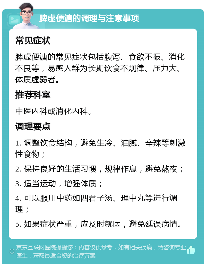 脾虚便溏的调理与注意事项 常见症状 脾虚便溏的常见症状包括腹泻、食欲不振、消化不良等，易感人群为长期饮食不规律、压力大、体质虚弱者。 推荐科室 中医内科或消化内科。 调理要点 1. 调整饮食结构，避免生冷、油腻、辛辣等刺激性食物； 2. 保持良好的生活习惯，规律作息，避免熬夜； 3. 适当运动，增强体质； 4. 可以服用中药如四君子汤、理中丸等进行调理； 5. 如果症状严重，应及时就医，避免延误病情。