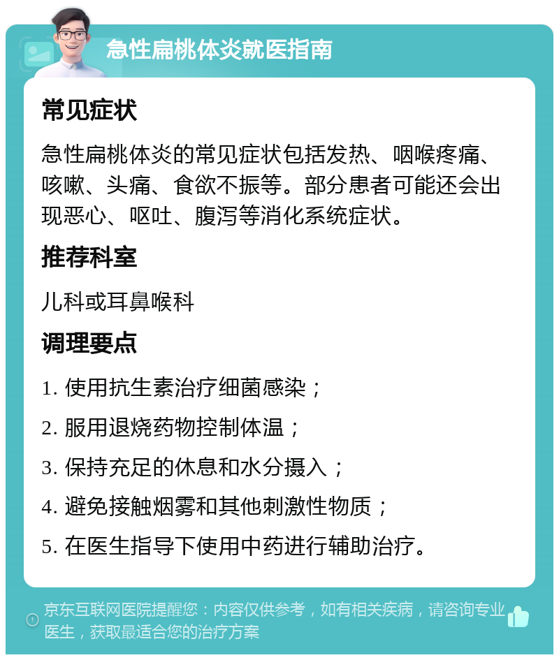 急性扁桃体炎就医指南 常见症状 急性扁桃体炎的常见症状包括发热、咽喉疼痛、咳嗽、头痛、食欲不振等。部分患者可能还会出现恶心、呕吐、腹泻等消化系统症状。 推荐科室 儿科或耳鼻喉科 调理要点 1. 使用抗生素治疗细菌感染； 2. 服用退烧药物控制体温； 3. 保持充足的休息和水分摄入； 4. 避免接触烟雾和其他刺激性物质； 5. 在医生指导下使用中药进行辅助治疗。